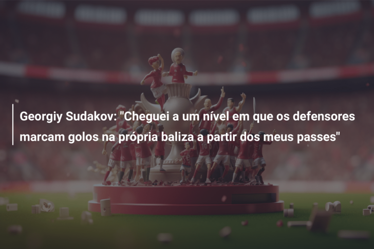 Georgiy Sudakov: “Cheguei a um nível em que os defensores marcam golos na própria baliza a partir dos meus passes”
