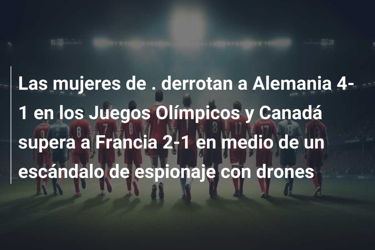 Las mujeres de . derrotan a Alemania 4-1 en los Juegos Olímpicos y Canadá supera a Francia 2-1 en medio de un escándalo de espionaje con drones