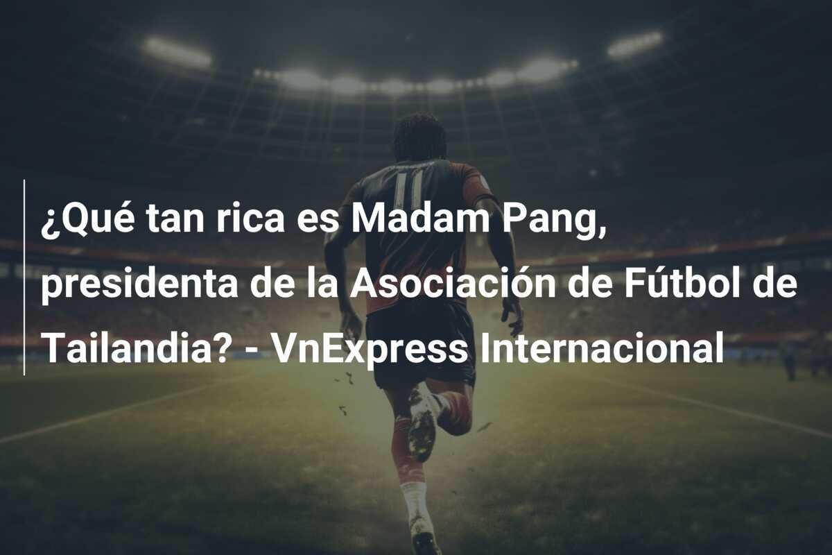 ¿Qué tan rica es Madam Pang, presidenta de la Asociación de Fútbol de Tailandia? - VnExpress Internacional