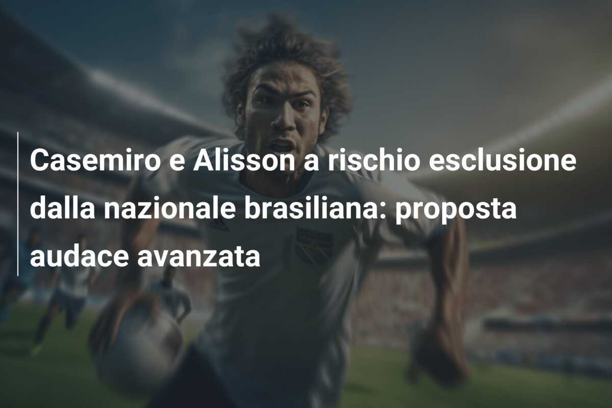 Casemiro e Alisson a rischio esclusione dalla nazionale brasiliana: proposta audace avanzata