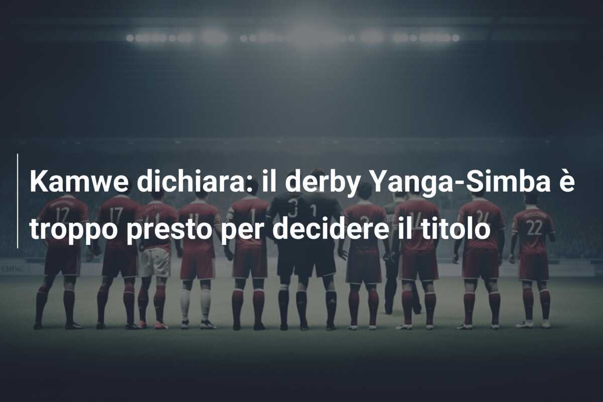 Kamwe dichiara: il derby Yanga-Simba è troppo presto per decidere il titolo