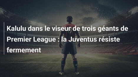 Kalulu dans le viseur de trois géants de Premier League : la Juventus résiste fermement