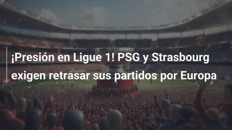 ¡Presión en Ligue 1! PSG y Strasbourg exigen retrasar sus partidos por Europa