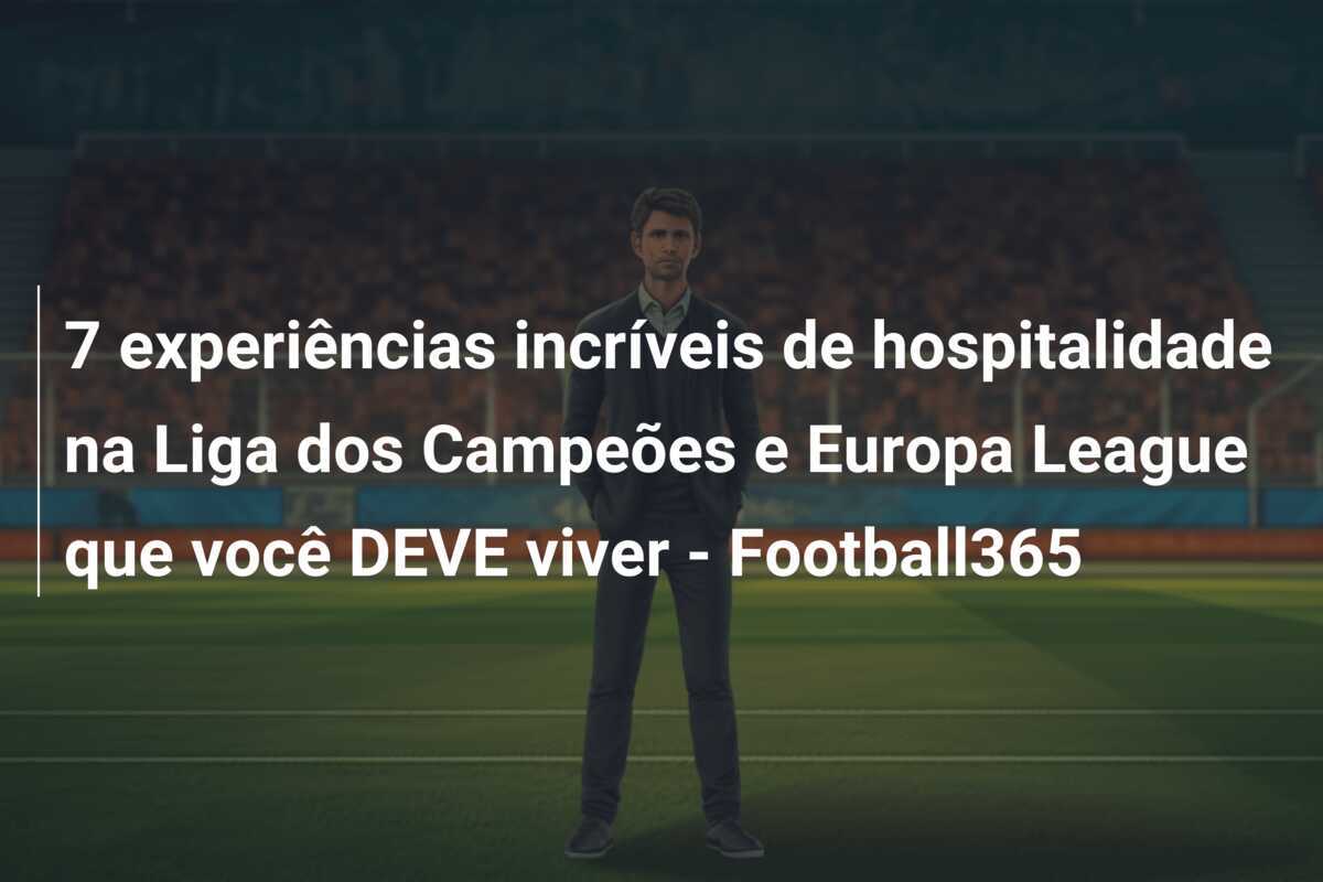 7 experiências incríveis de hospitalidade na Liga dos Campeões e Europa League que você DEVE viver - Football365