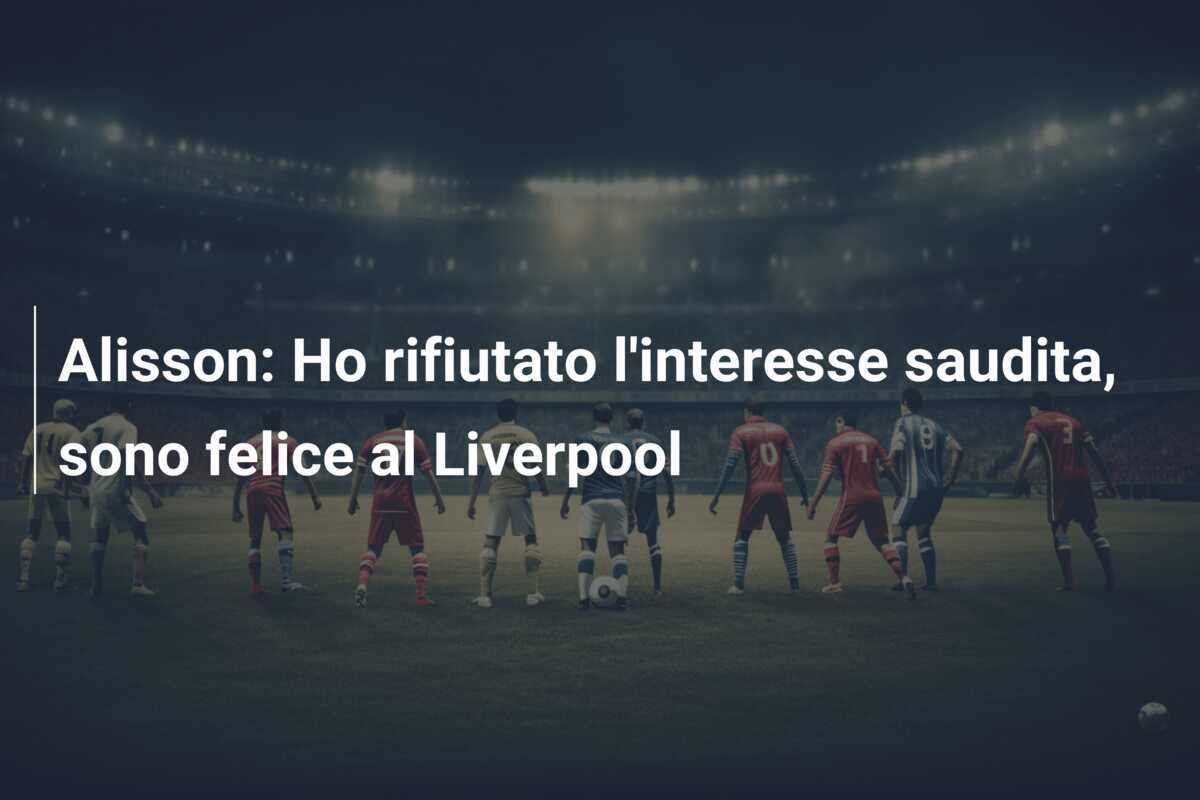 Alisson: Ho rifiutato l’interesse saudita, sono felice al Liverpool