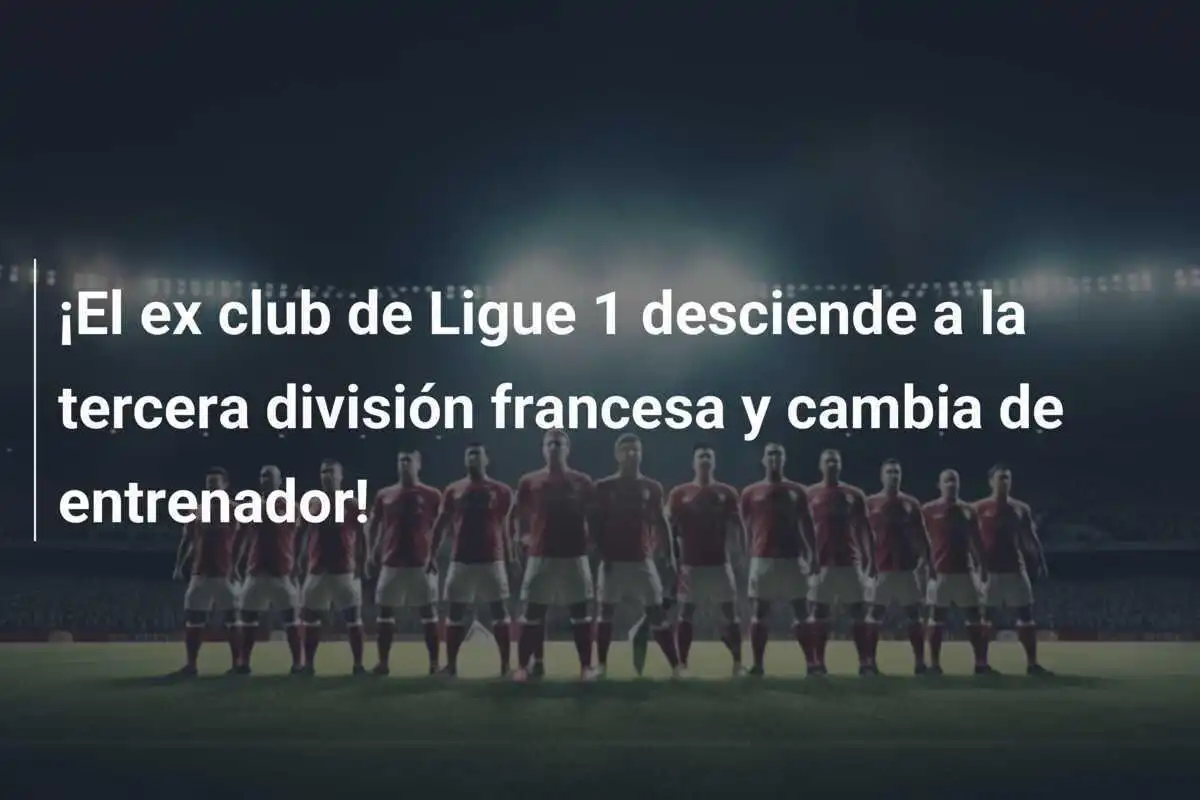 ¡El ex club de Ligue 1 desciende a la tercera división francesa y cambia de entrenador!
