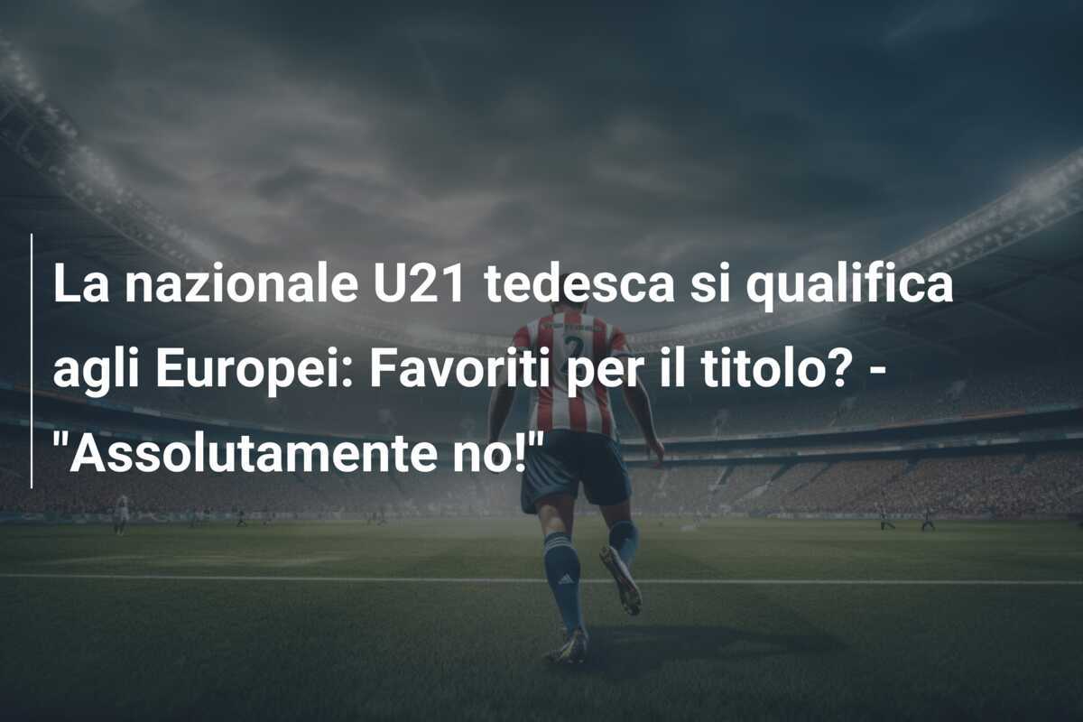 La nazionale U21 tedesca si qualifica agli Europei: Favoriti per il titolo? - "Assolutamente no!"