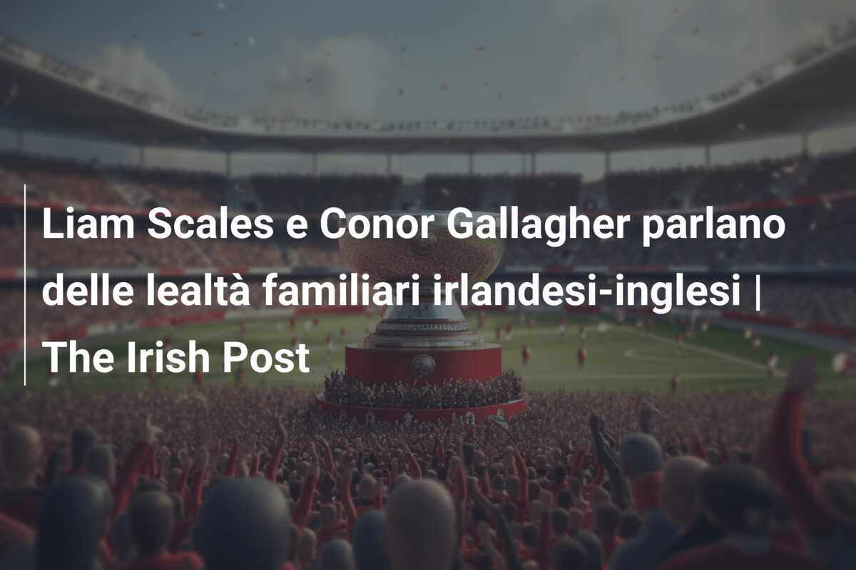 Liam Scales e Conor Gallagher parlano delle lealtà familiari irlandesi-inglesi | The Irish Post