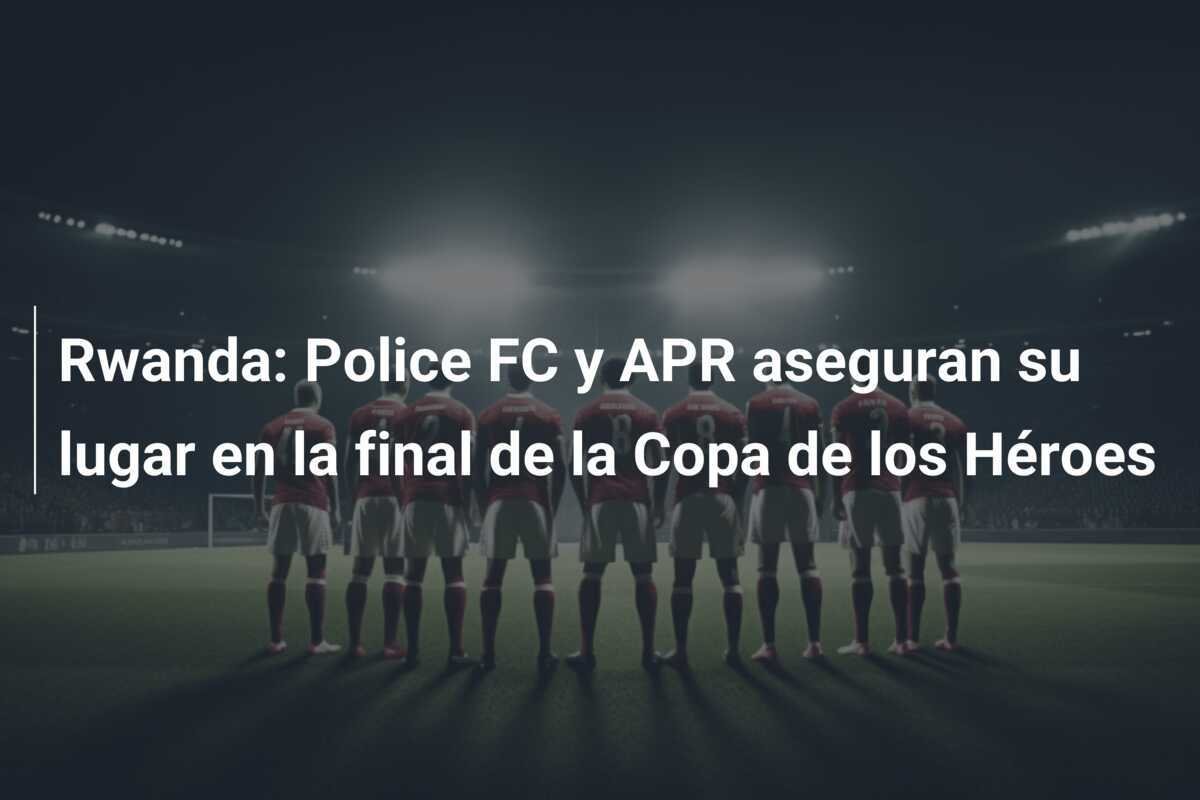 Rwanda: Police FC y APR aseguran su lugar en la final de la Copa de los Héroes