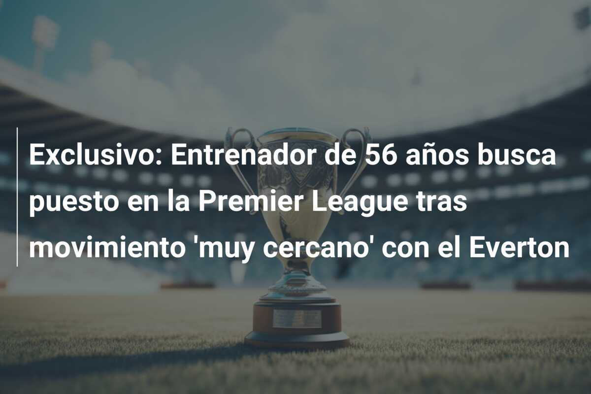 Exclusivo: Entrenador de 56 años busca puesto en la Premier League tras movimiento ‘muy cercano’ con el Everton