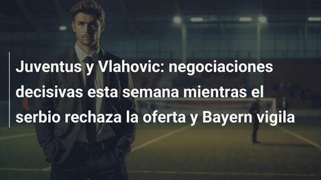Juventus y Vlahovic: negociaciones decisivas esta semana mientras el serbio rechaza la oferta y Bayern vigila