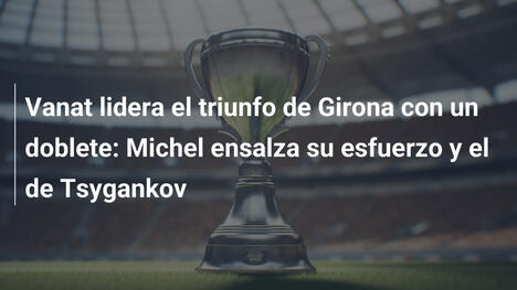 Vanat lidera el triunfo de Girona con un doblete: Michel ensalza su esfuerzo y el de Tsygankov