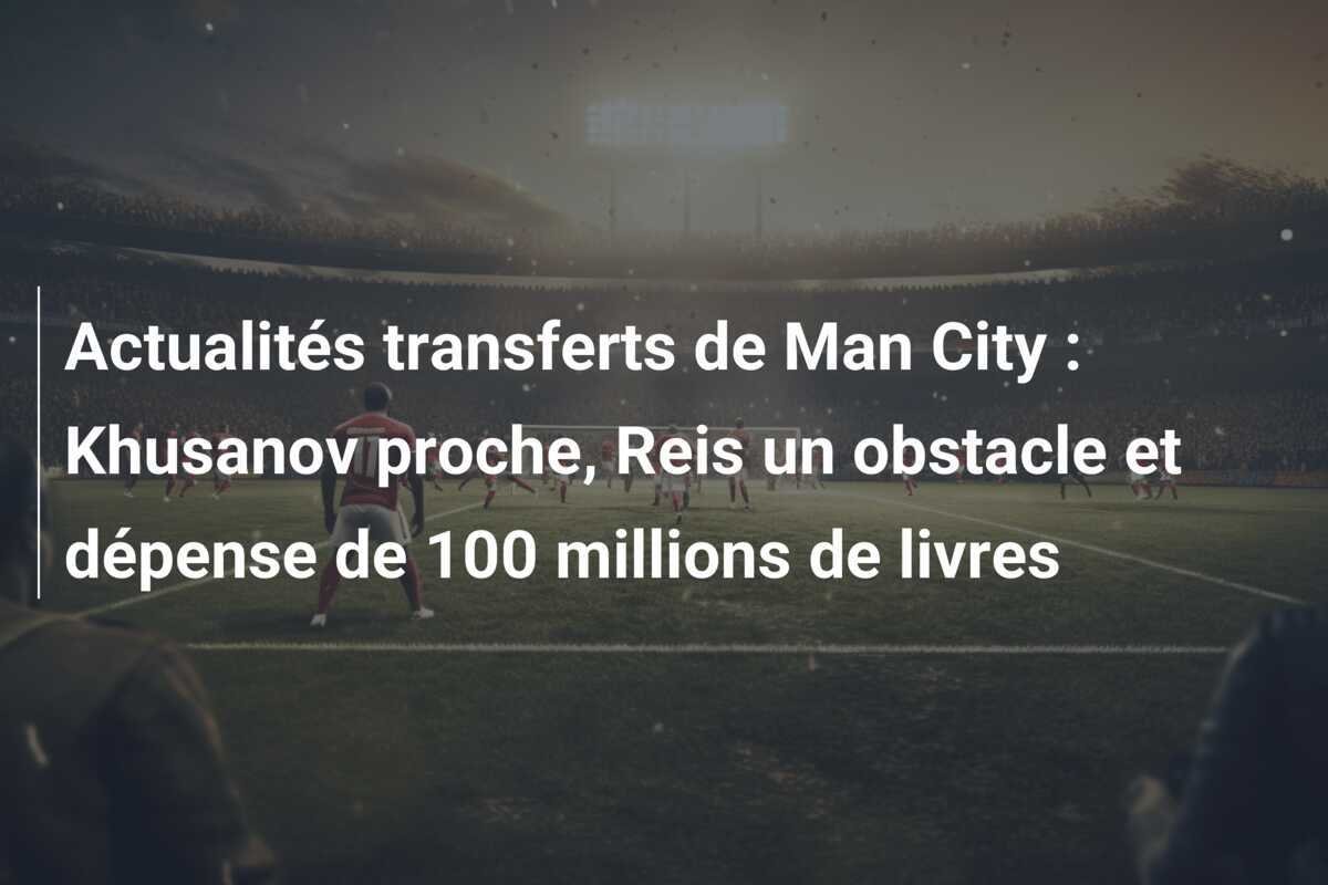 Actualités transferts de Man City : Khusanov proche, Reis un obstacle et dépense de 100 millions de livres