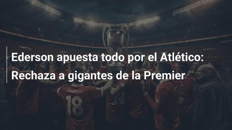 Ederson apuesta todo por el Atlético: Rechaza a gigantes de la Premier