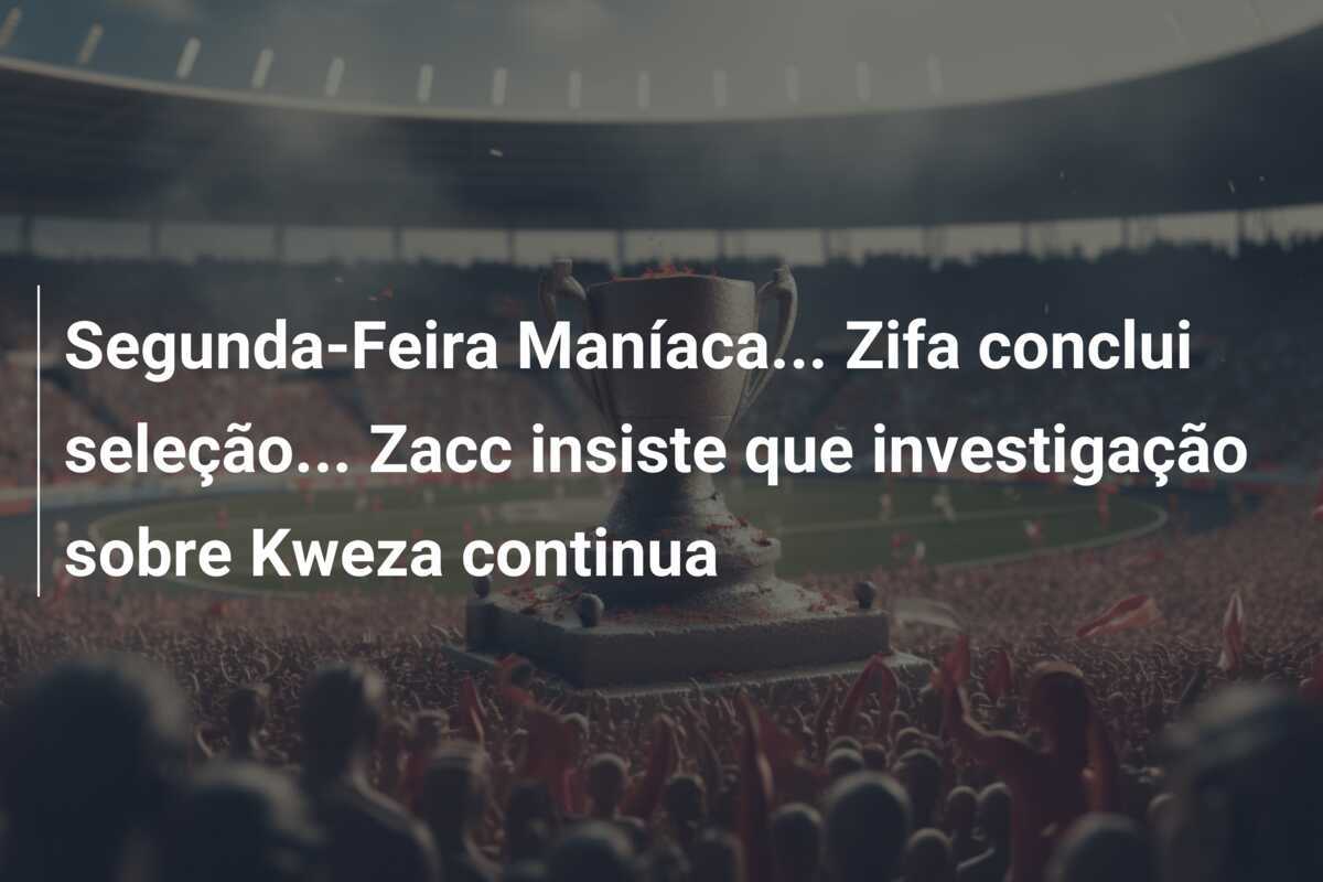 Segunda-Feira Maníaca... Zifa conclui seleção... Zacc insiste que investigação sobre Kweza continua
