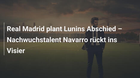 Real Madrid plant Lunins Abschied – Nachwuchstalent Navarro rückt ins Visier