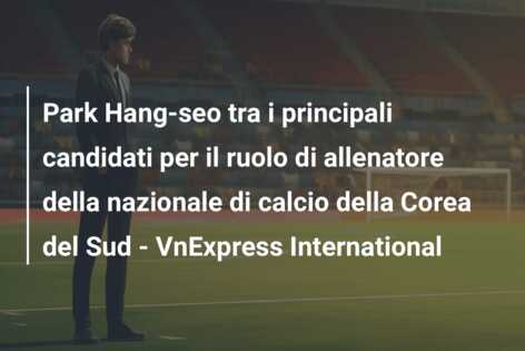Park Hang-seo tra i principali candidati per il ruolo di allenatore della nazionale di calcio della Corea del Sud – VnExpress International