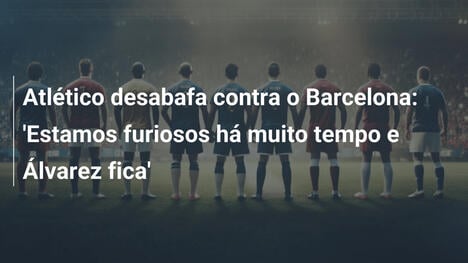 Atlético desabafa contra o Barcelona: 'Estamos furiosos há muito tempo e Álvarez fica'