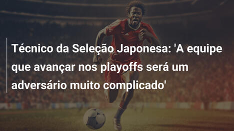 Técnico da Seleção Japonesa: 'A equipe que avançar nos playoffs será um adversário muito complicado'