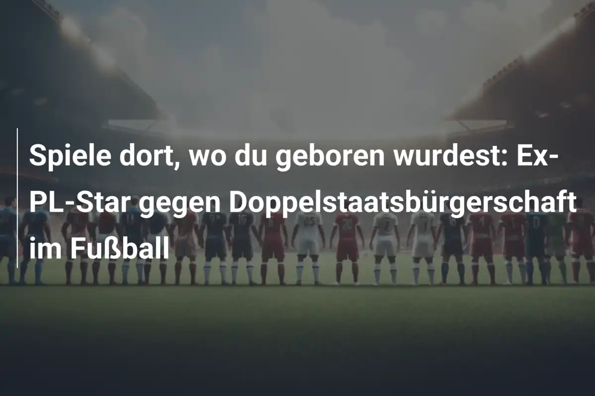 Spiele dort, wo du geboren wurdest: Ex-PL-Star gegen Doppelstaatsbürgerschaft im Fußball