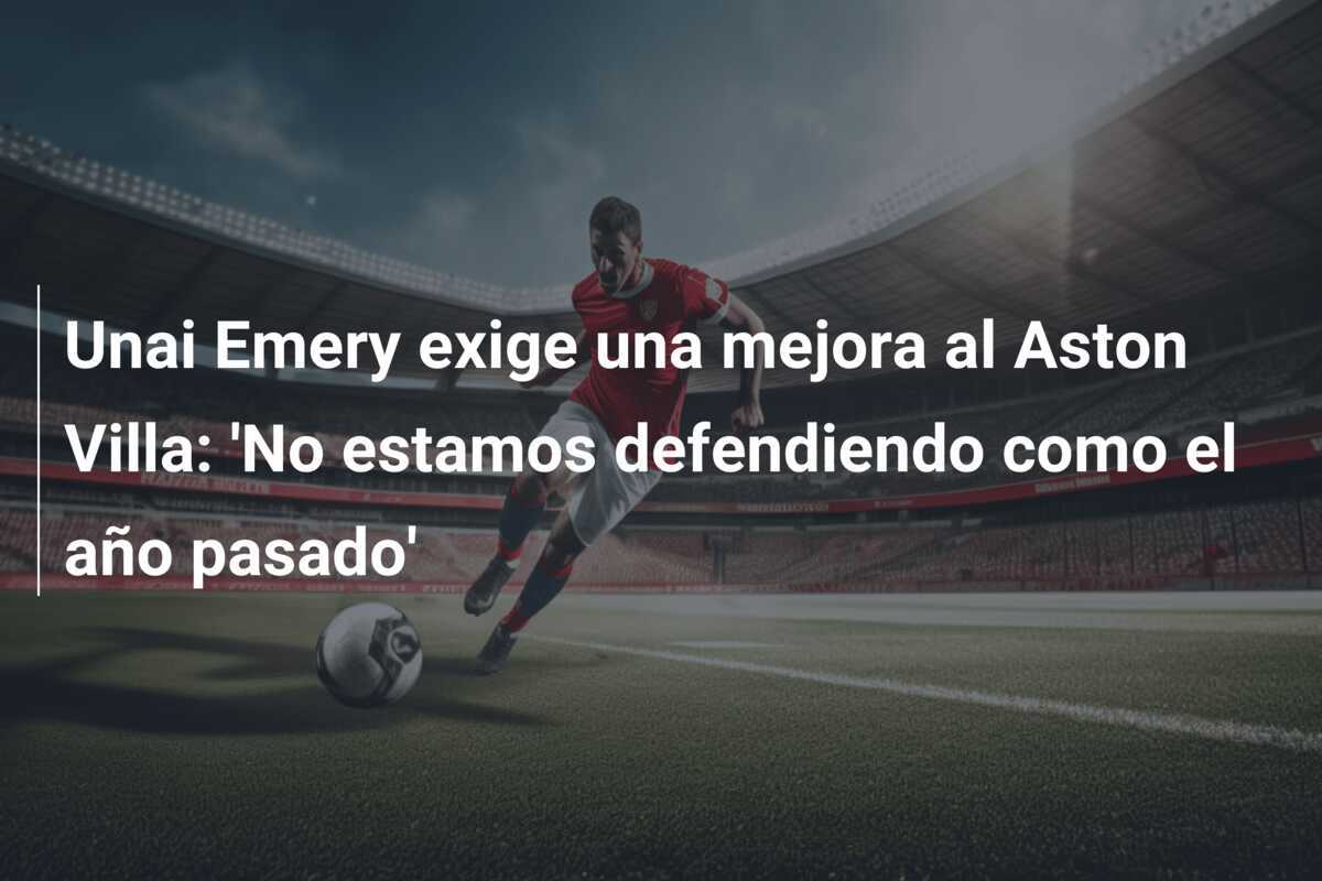 Unai Emery exige una mejora al Aston Villa: 'No estamos defendiendo como el año pasado'