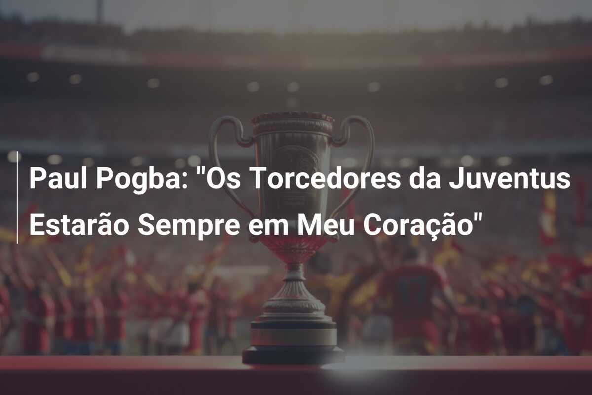 Paul Pogba: "Os Torcedores da Juventus Estarão Sempre em Meu Coração"