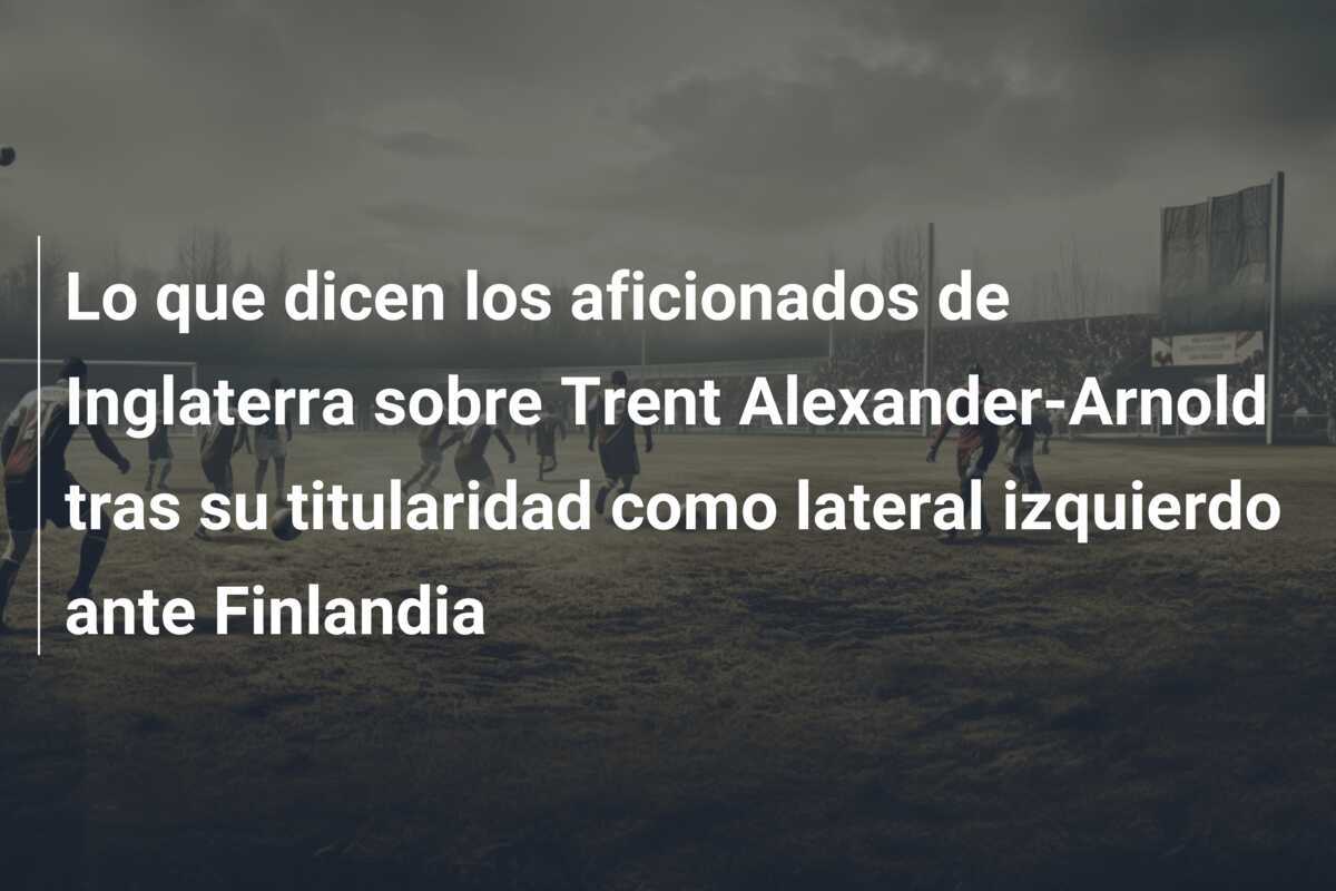 Lo que dicen los aficionados de Inglaterra sobre Trent Alexander-Arnold tras su titularidad como lateral izquierdo ante Finlandia
