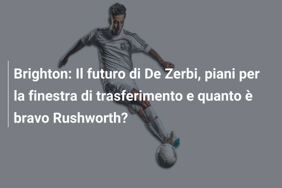 Brighton: Il futuro di De Zerbi, piani per la finestra di trasferimento e quanto è bravo Rushworth?