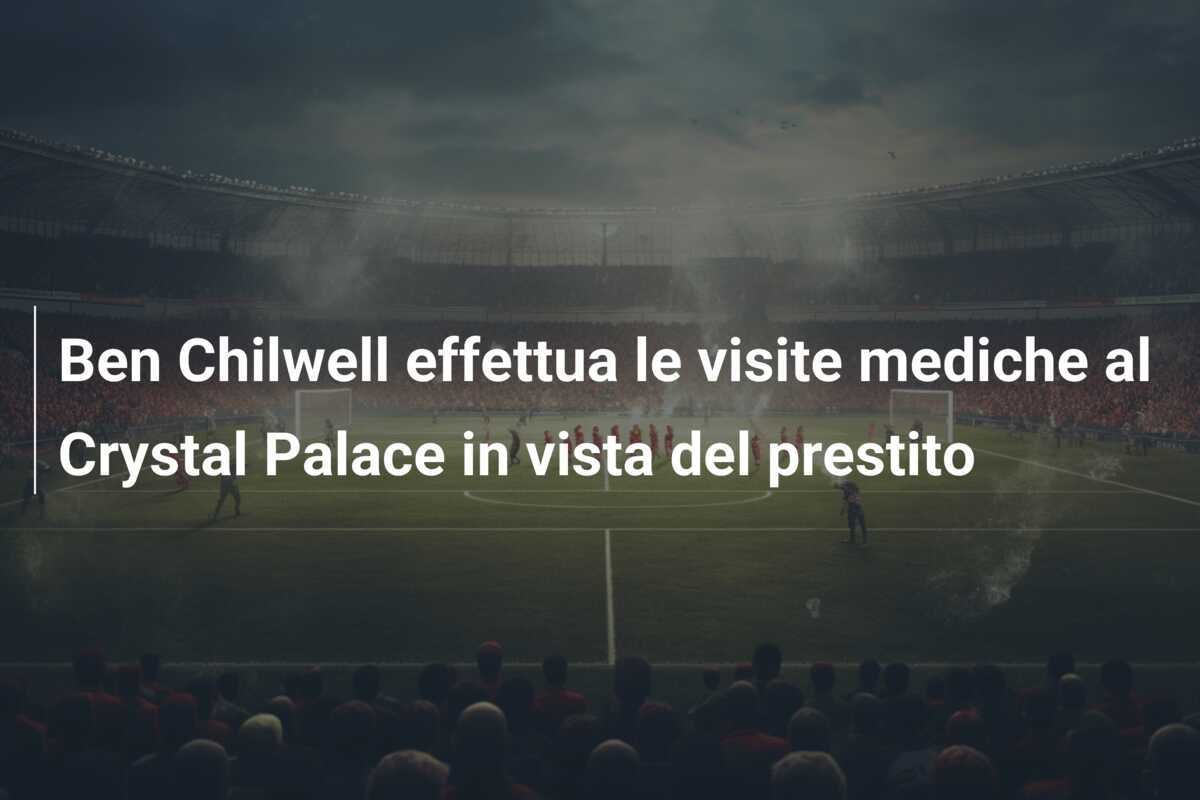 Ben Chilwell effettua le visite mediche al Crystal Palace in vista del prestito