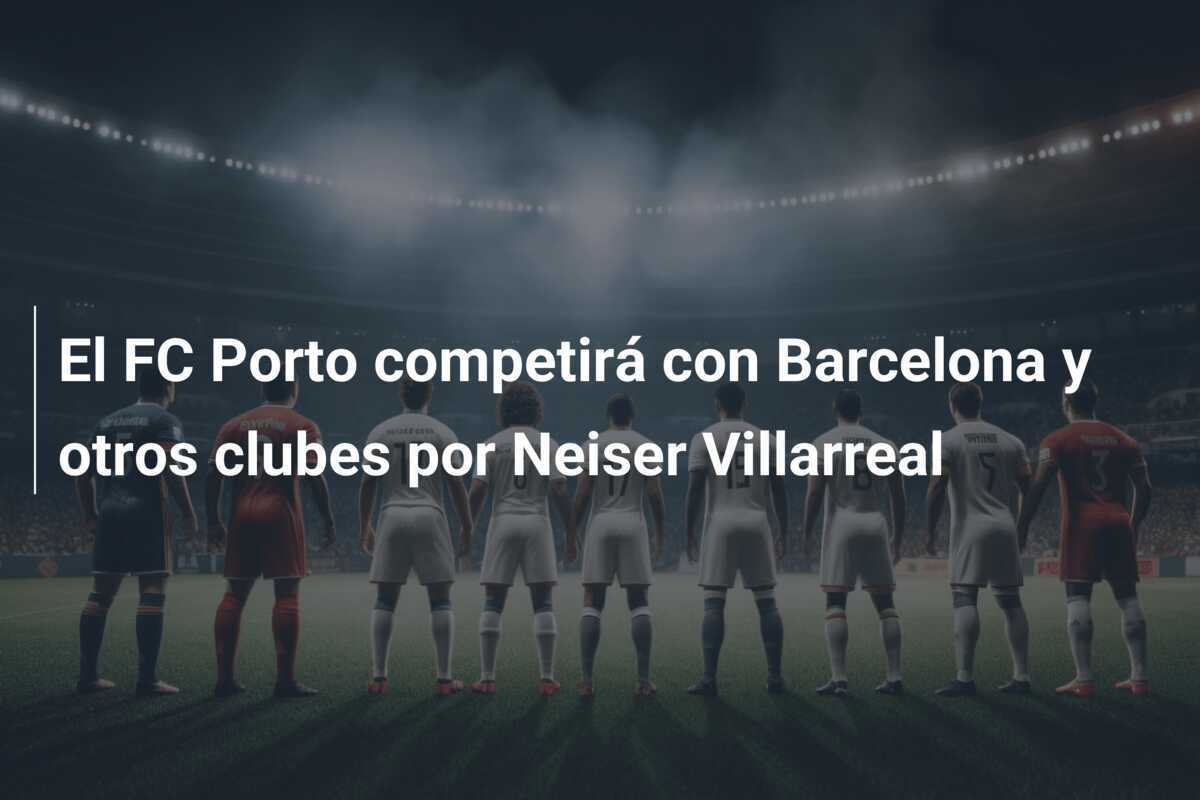 El FC Porto competirá con Barcelona y otros clubes por Neiser Villarreal