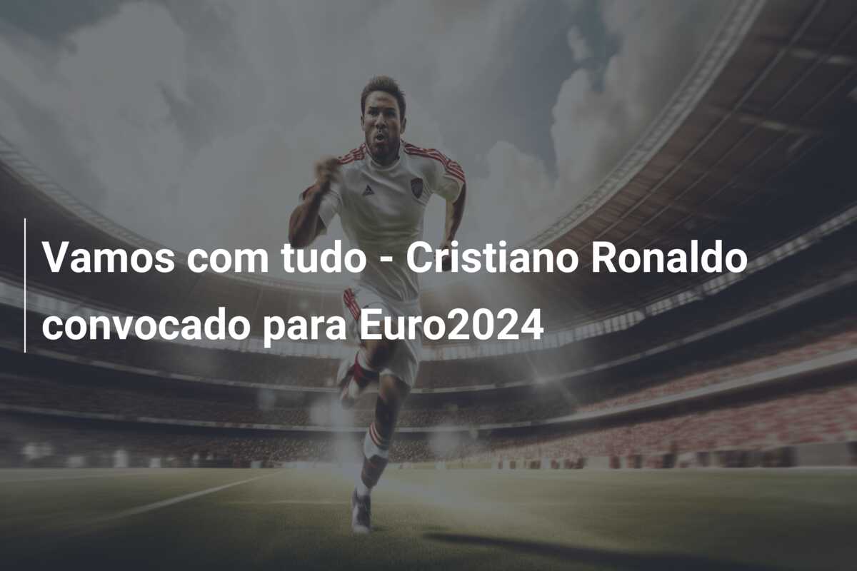 Vamos com tudo – Cristiano Ronaldo convocado para Euro2024