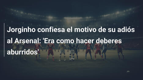 Jorginho confiesa el motivo de su adiós al Arsenal: 'Era como hacer deberes aburridos'