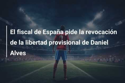 El fiscal de España pide la revocación de la libertad provisional de Daniel Alves
