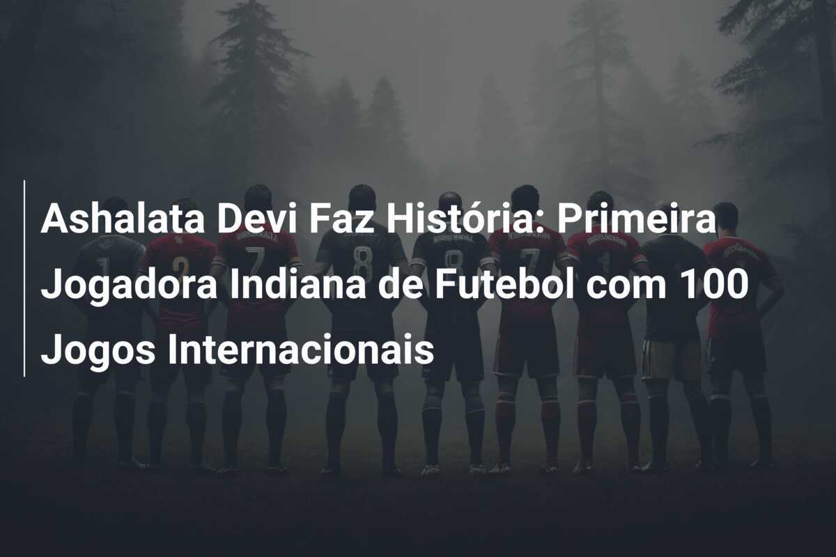 Ashalata Devi Faz História: Primeira Jogadora Indiana de Futebol com 100 Jogos Internacionais