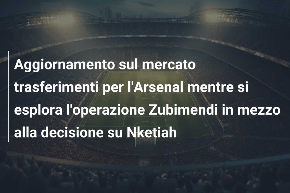Aggiornamento sul mercato trasferimenti per l’Arsenal mentre si esplora l’operazione Zubimendi in mezzo alla decisione su Nketiah