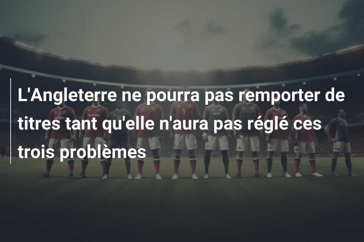 L'Angleterre ne pourra pas remporter de titres tant qu'elle n'aura pas réglé ces trois problèmes