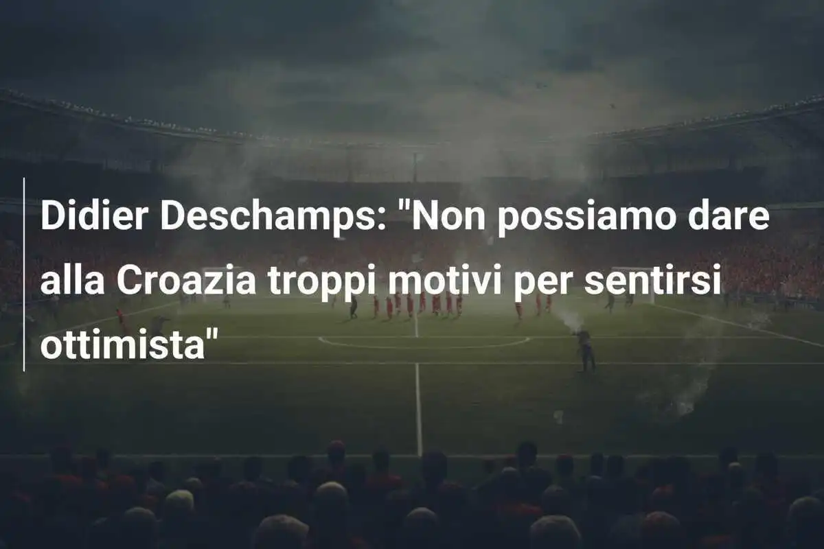 Didier Deschamps: "Non possiamo dare alla Croazia troppi motivi per sentirsi ottimista"