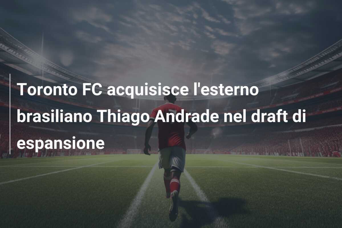 Toronto FC acquisisce l'esterno brasiliano Thiago Andrade nel draft di espansione