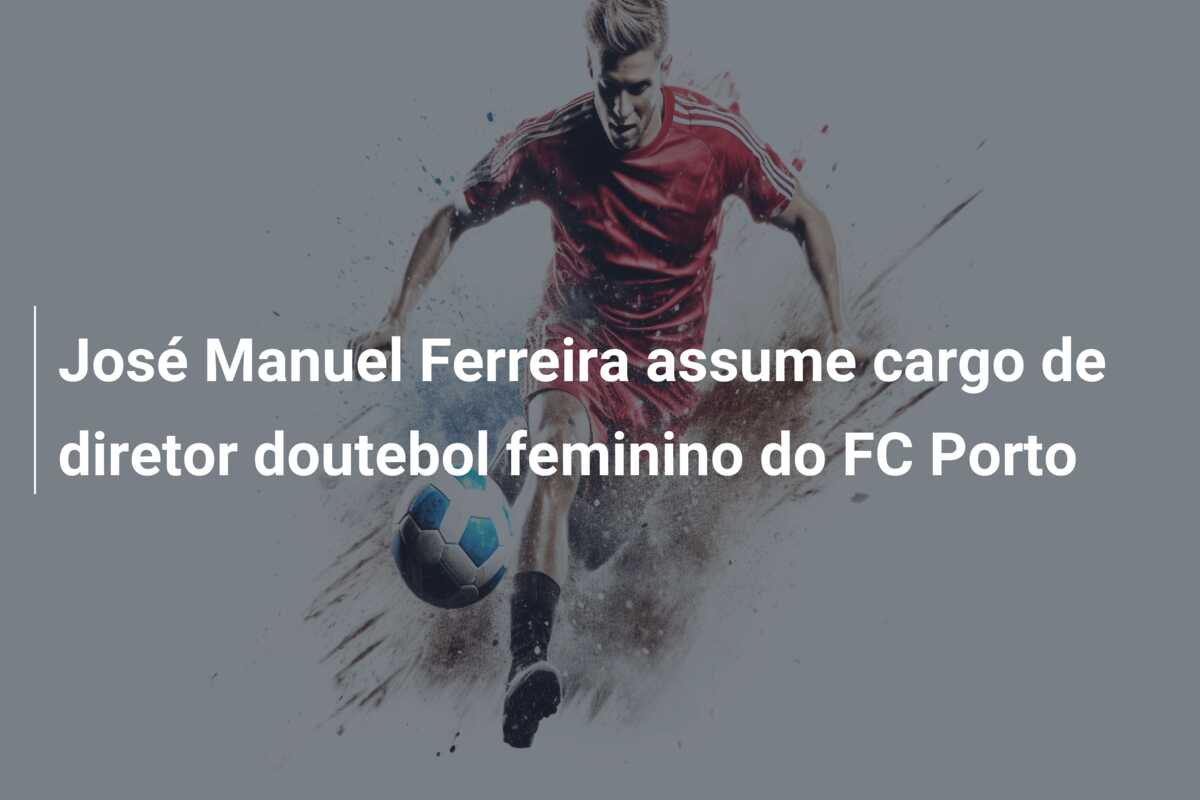 José Manuel Ferreira assume cargo de diretor doutebol feminino do FC Porto