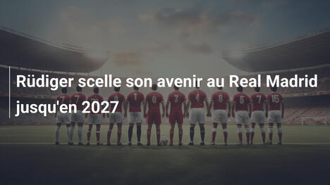 Rüdiger scelle son avenir au Real Madrid jusqu'en 2027