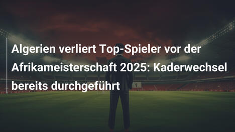 Algerien verliert Top-Spieler vor der Afrikameisterschaft 2025: Kaderwechsel bereits durchgeführt