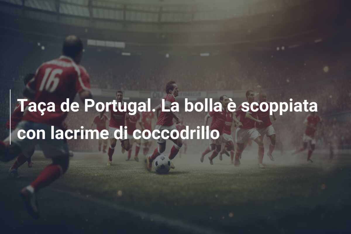 Taça de Portugal. La bolla è scoppiata con lacrime di coccodrillo