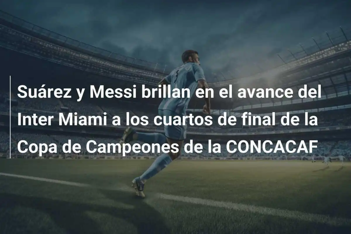 Suárez y Messi brillan en el avance del Inter Miami a los cuartos de final de la Copa de Campeones de la CONCACAF