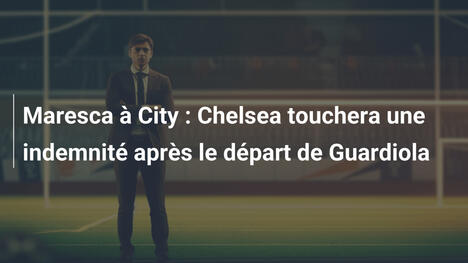 Maresca à City : Chelsea touchera une indemnité après le départ de Guardiola