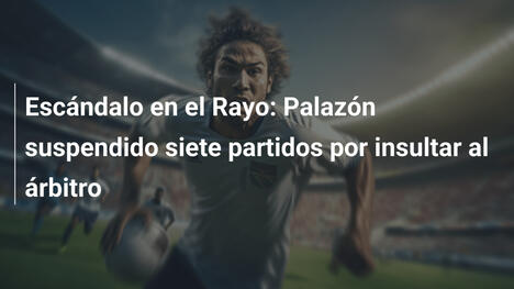 Escándalo en el Rayo: Palazón suspendido siete partidos por insultar al árbitro