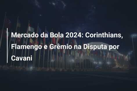 Mercado da Bola 2024: Corinthians, Flamengo e Grêmio na Disputa por Cavani
