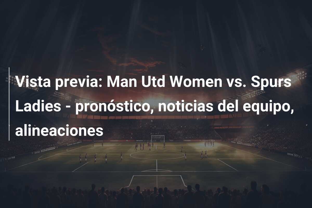 Vista previa: Man Utd Women vs. Spurs Ladies – pronóstico, noticias del equipo, alineaciones