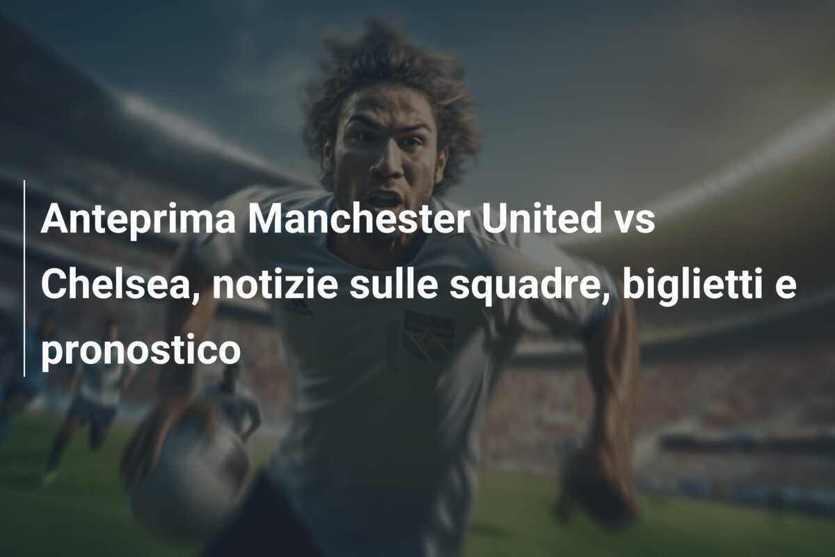Anteprima Manchester United vs Chelsea, notizie sulle squadre, biglietti e pronostico
