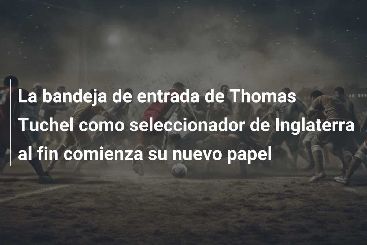 La bandeja de entrada de Thomas Tuchel como seleccionador de Inglaterra al fin comienza su nuevo papel