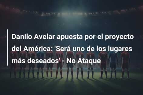 Danilo Avelar apuesta por el proyecto del América: ‘Será uno de los lugares más deseados’ – No Ataque